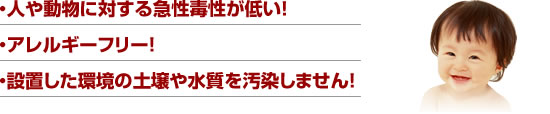 ・人や動物に対する急性毒性が低い！　・アレルギーフリー　・設置した環境の土壌や水質を汚染しません!
