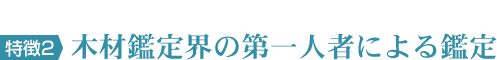 特徴2　木材鑑定界の第一人者による鑑定